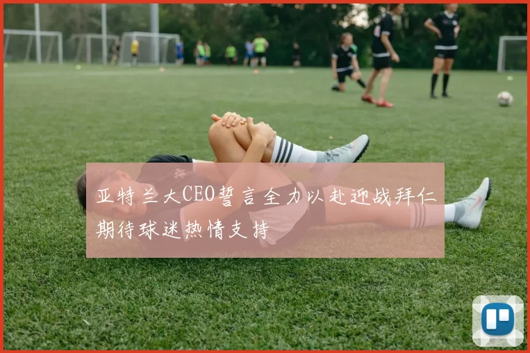 亚特兰大CEO誓言全力以赴迎战拜仁期待球迷热情支持