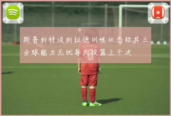 斯普利特谈利拉德训练状态称其三分球能力无忧每天投篮上千次