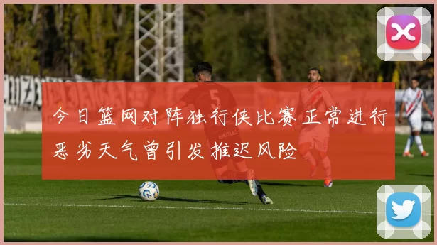 今日篮网对阵独行侠比赛正常进行恶劣天气曾引发推迟风险