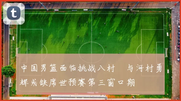 中国男篮面临挑战八村塁与河村勇辉或缺席世预赛第三窗口期