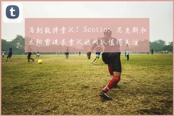 马刺裁掉索汉！Scotto：尼克斯和太阳曾追求索汉这两队值得关注