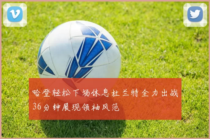 哈登轻松下场休息杜兰特全力出战36分钟展现领袖风范