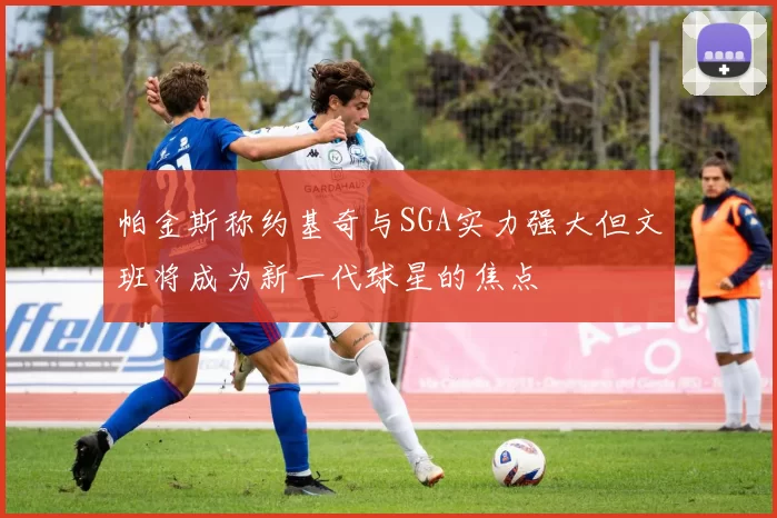 帕金斯称约基奇与SGA实力强大但文班将成为新一代球星的焦点