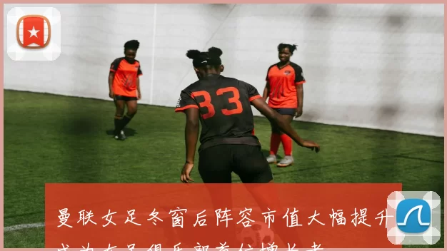 曼联女足冬窗后阵容市值大幅提升成为女足俱乐部首位增长者