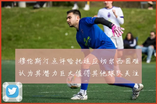 穆伦斯汀点评哈托适应切尔西困难认为其潜力巨大值得其他球队关注