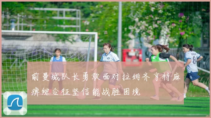 前曼城队长勇敢面对拉姆齐亨特麻痹综合征坚信能战胜困境