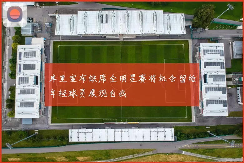 库里宣布缺席全明星赛将机会留给年轻球员展现自我