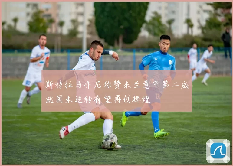 斯特拉马乔尼称赞米兰意甲第二成就国米逆转有望再创辉煌