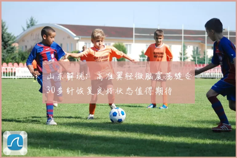 山东解说：高准翼轻微脑震荡缝合30多针恢复良好状态值得期待