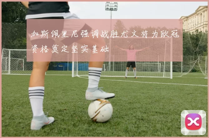加斯佩里尼强调战胜尤文将为欧冠资格奠定坚实基础