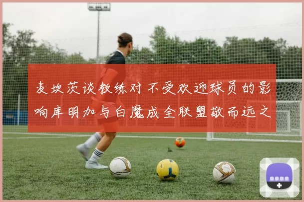 麦坎茨谈教练对不受欢迎球员的影响库明加与白魔成全联盟敬而远之的例证