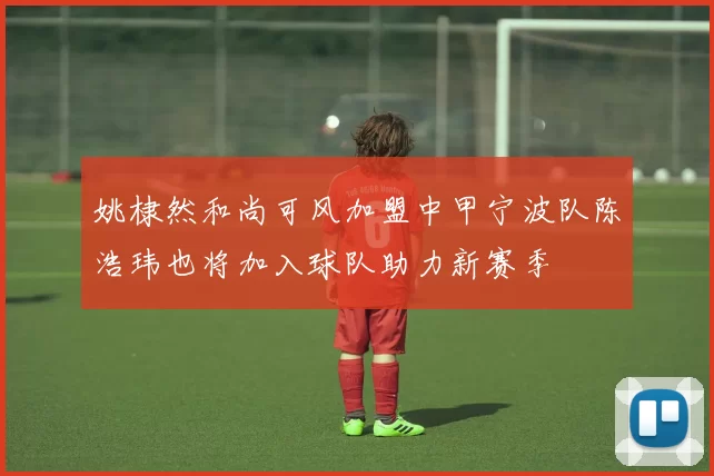 姚棣然和尚可风加盟中甲宁波队陈浩玮也将加入球队助力新赛季