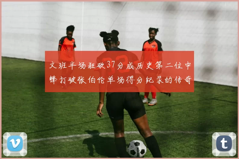 文班半场狂砍37分成历史第二位中锋打破张伯伦单场得分纪录的传奇时刻