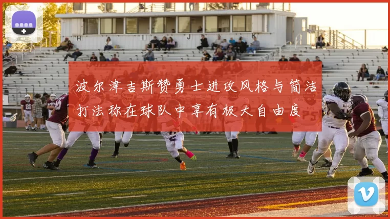 波尔津吉斯赞勇士进攻风格与简洁打法称在球队中享有极大自由度